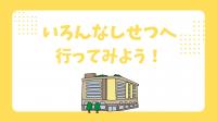 いろんなしせつへ行ってみよう!